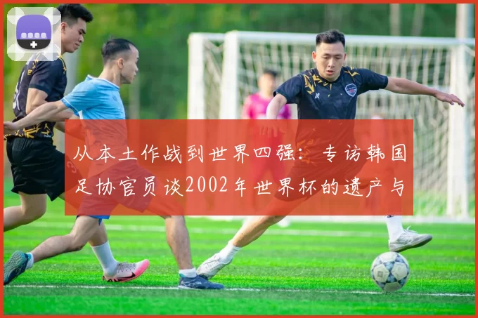 从本土作战到世界四强：专访韩国足协官员谈2002年世界杯的遗产与影响
