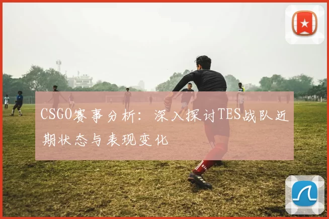 CSGO赛事分析:深入探讨TES战队近期状态与表现变化