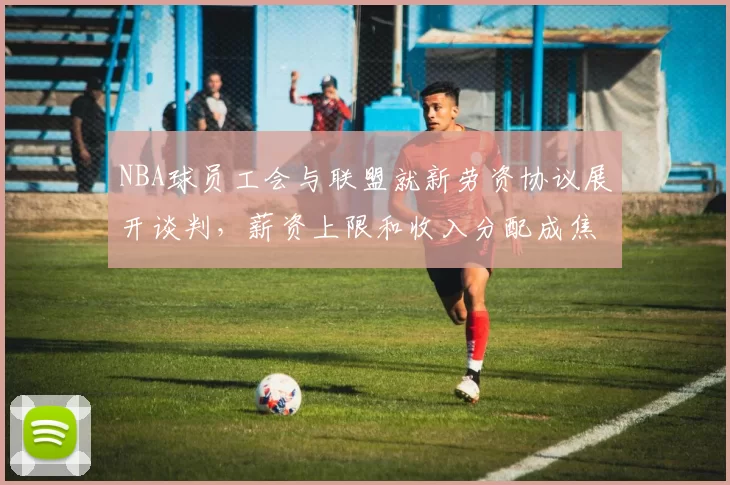 NBA球员工会与联盟就新劳资协议展开谈判,薪资上限和收入分配成焦点
