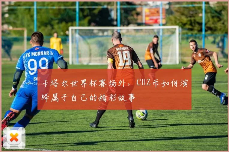 卡塔尔世界杯赛场外，CHZ币如何演绎属于自己的精彩故事