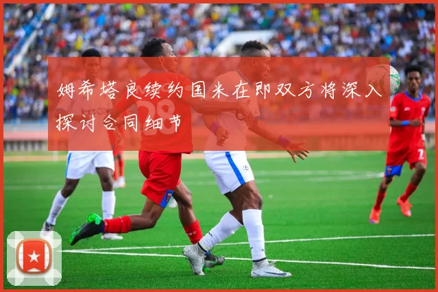 姆希塔良续约国米在即双方将深入探讨合同细节