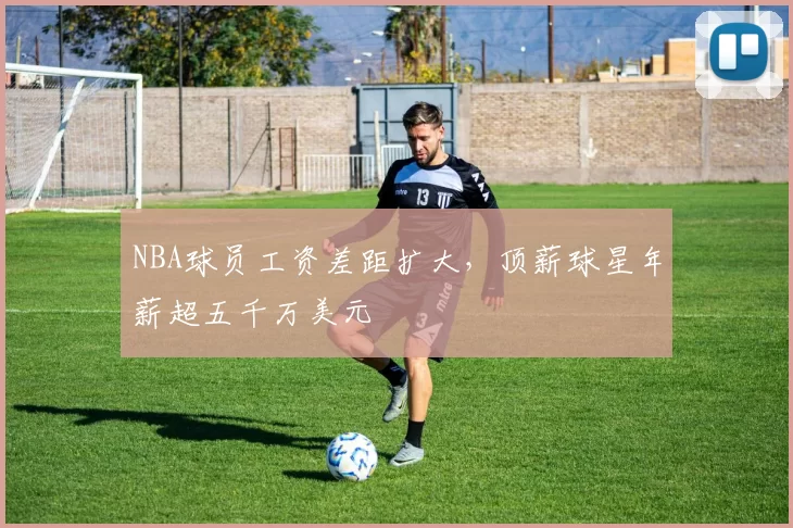 NBA球员工资差距扩大,顶薪球星年薪超五千万美元