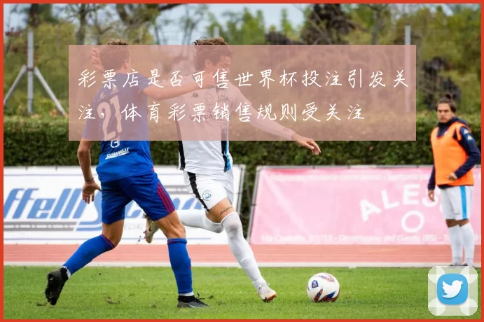 彩票店是否可售世界杯投注引发关注,体育彩票销售规则受关注
