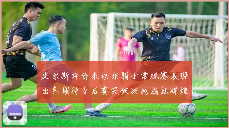 皮尔斯评价米切尔骑士常规赛表现出色期待季后赛突破次轮成就辉煌