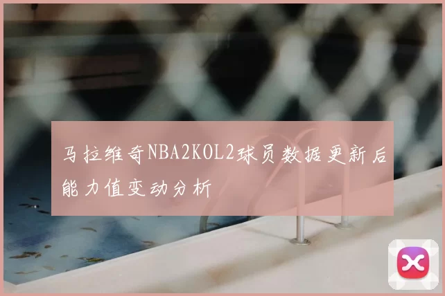 马拉维奇NBA2KOL2球员数据更新后能力值变动分析