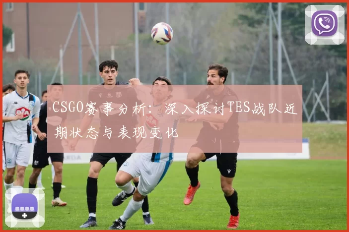 CSGO赛事分析:深入探讨TES战队近期状态与表现变化