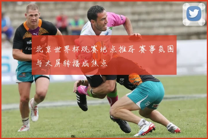 北京世界杯观赛地点推荐 赛事氛围与大屏转播成焦点