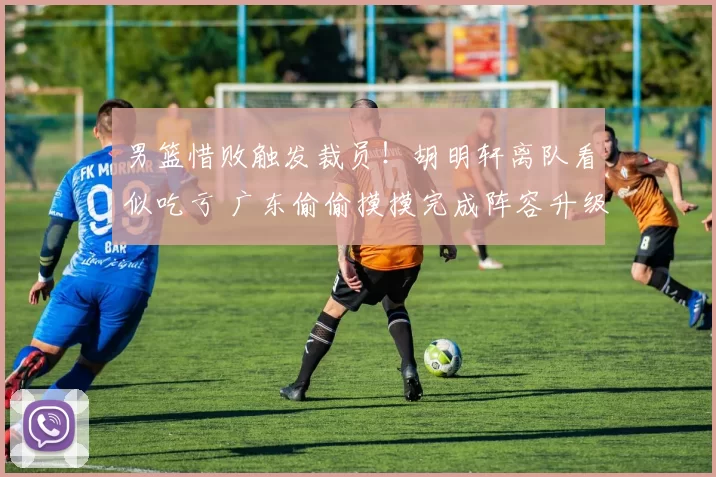 男篮惜败触发裁员！胡明轩离队看似吃亏 广东偷偷摸摸完成阵容升级
