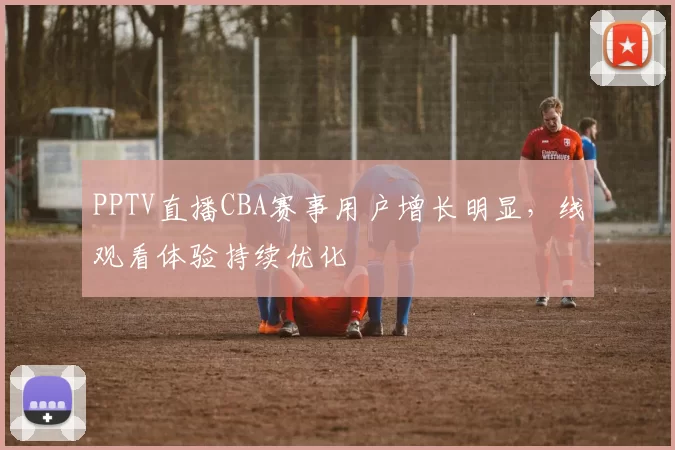PPTV直播CBA赛事用户增长明显，线观看体验持续优化
