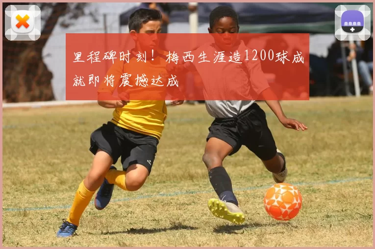 里程碑时刻!梅西生涯造1200球成就即将震撼达成