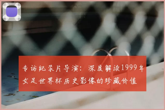 专访纪录片导演:深度解读1999年女足世界杯历史影像的珍藏价值