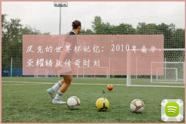皮克的世界杯记忆：2010年南非，荣耀铸就传奇时刻