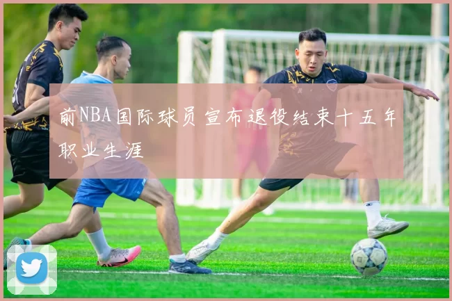 前NBA国际球员宣布退役结束十五年职业生涯