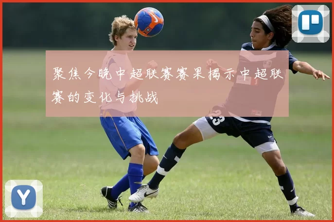 聚焦今晚中超联赛赛果揭示中超联赛的变化与挑战