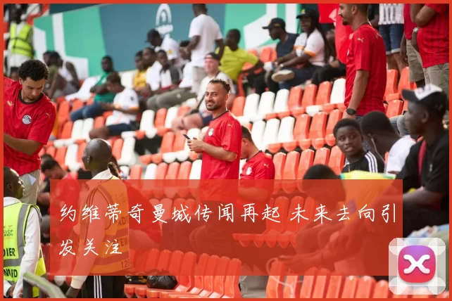 约维蒂奇曼城传闻再起 未来去向引发关注