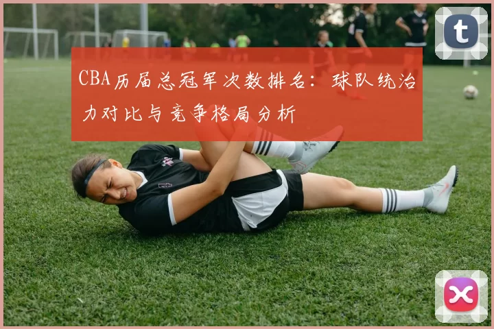CBA历届总冠军次数排名：球队统治力对比与竞争格局分析