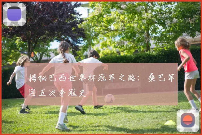 揭秘巴西世界杯冠军之路:桑巴军团五次夺冠史