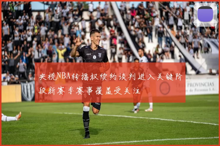 央视NBA转播权续约谈判进入关键阶段新赛季赛事覆盖受关注