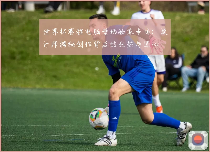 世界杯赛程电脑壁纸独家专访：设计师揭秘创作背后的狂热与匠心