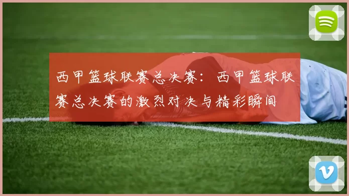 西甲篮球联赛总决赛：西甲篮球联赛总决赛的激烈对决与精彩瞬间