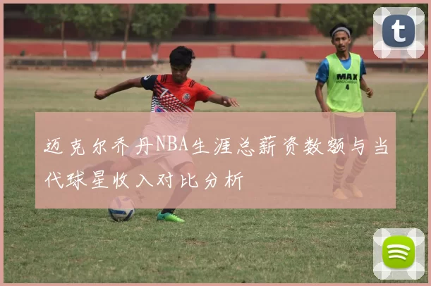 迈克尔乔丹NBA生涯总薪资数额与当代球星收入对比分析