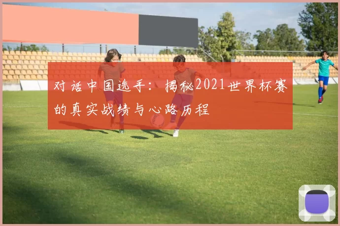 对话中国选手:揭秘2021世界杯赛的真实战绩与心路历程