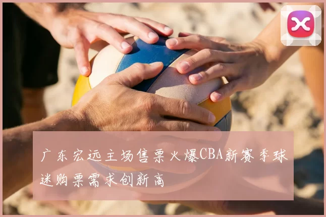 广东宏远主场售票火爆CBA新赛季球迷购票需求创新高