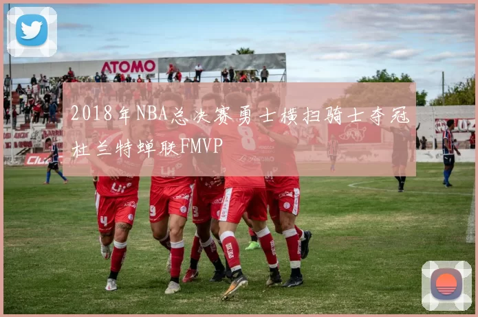 2018年NBA总决赛勇士横扫骑士夺冠杜兰特蝉联FMVP