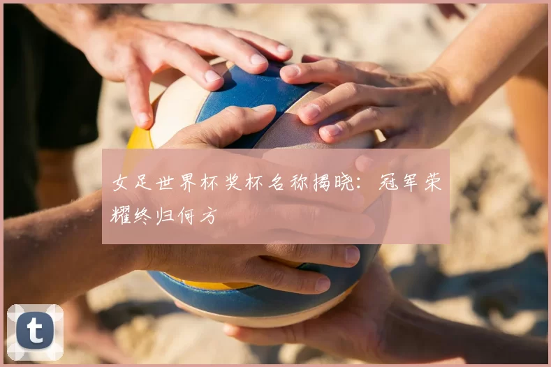 女足世界杯奖杯名称揭晓:冠军荣耀终归何方