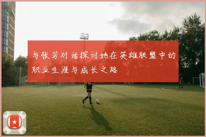 与张芳对话探讨她在英雄联盟中的职业生涯与成长之路