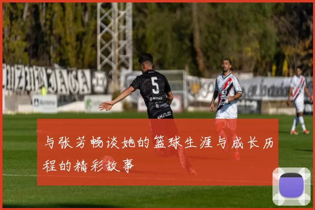 与张芳畅谈她的篮球生涯与成长历程的精彩故事