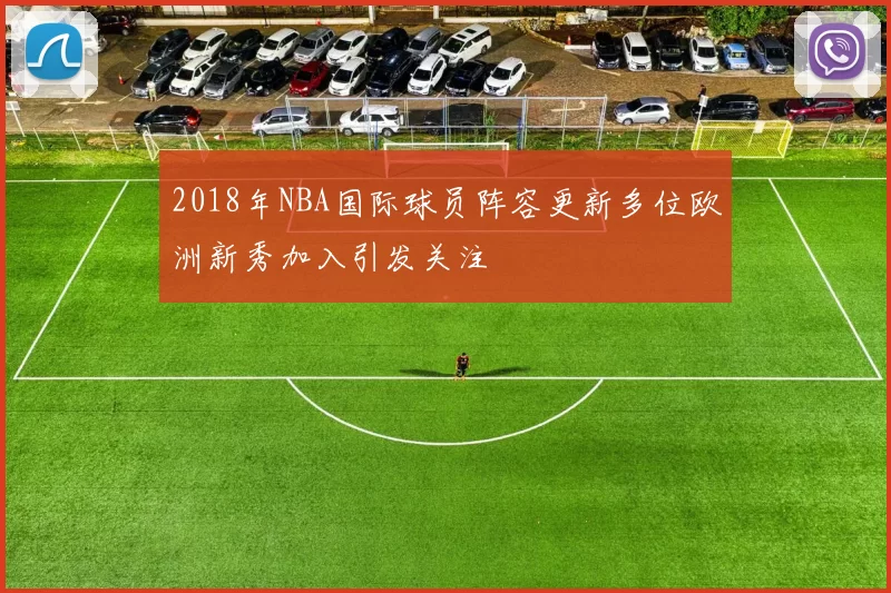 2018年NBA国际球员阵容更新多位欧洲新秀加入引发关注