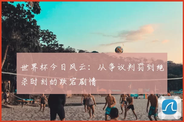 世界杯今日风云:从争议判罚到绝杀时刻的跌宕剧情