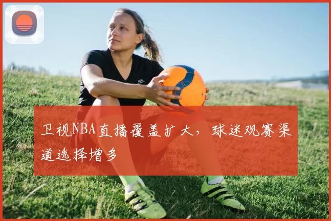 卫视NBA直播覆盖扩大,球迷观赛渠道选择增多