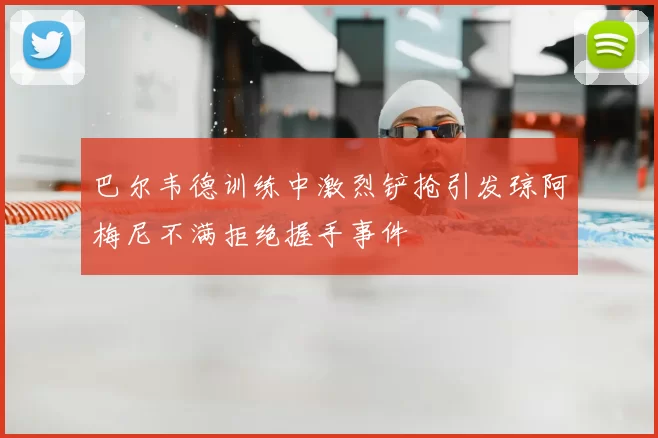 巴尔韦德训练中激烈铲抢引发琼阿梅尼不满拒绝握手事件