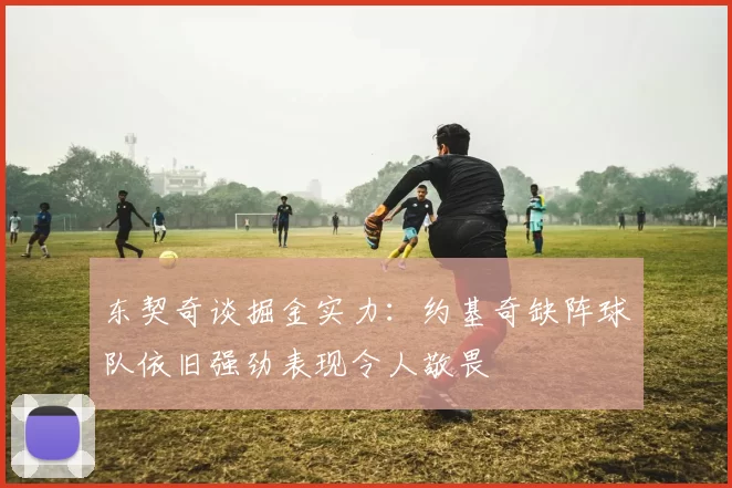 东契奇谈掘金实力:约基奇缺阵球队依旧强劲表现令人敬畏