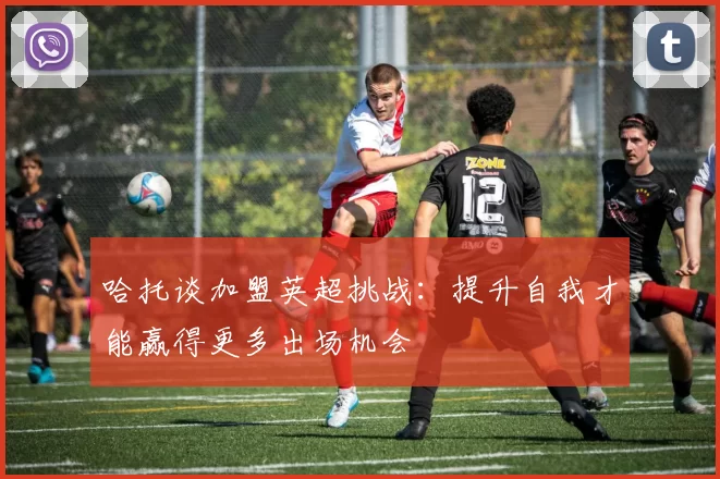 哈托谈加盟英超挑战：提升自我才能赢得更多出场机会