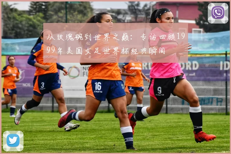 从玫瑰碗到世界之巅：专访回顾1999年美国女足世界杯经典瞬间