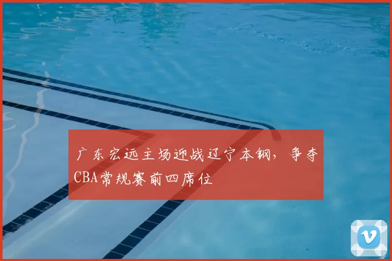 广东宏远主场迎战辽宁本钢,争夺CBA常规赛前四席位