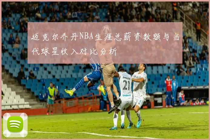迈克尔乔丹NBA生涯总薪资数额与当代球星收入对比分析