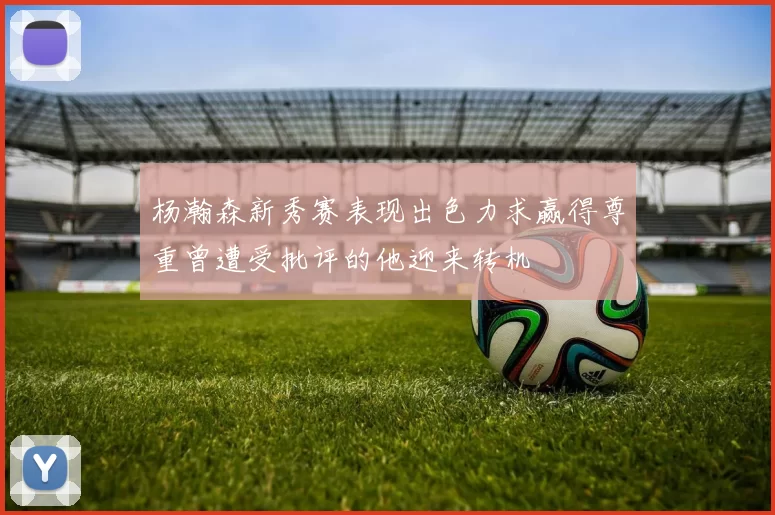 杨瀚森新秀赛表现出色力求赢得尊重曾遭受批评的他迎来转机