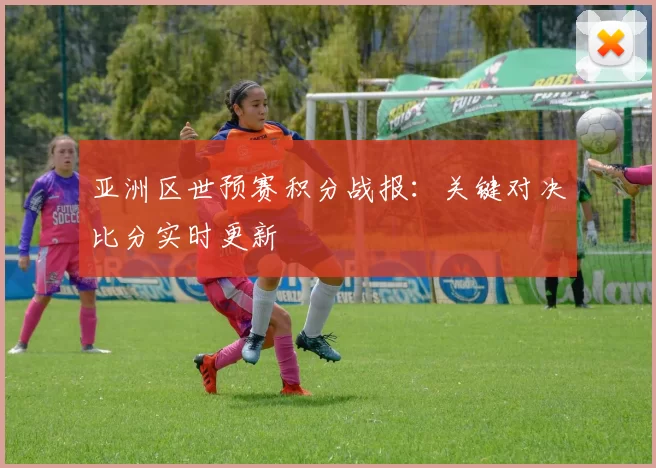 亚洲区世预赛积分战报：关键对决比分实时更新