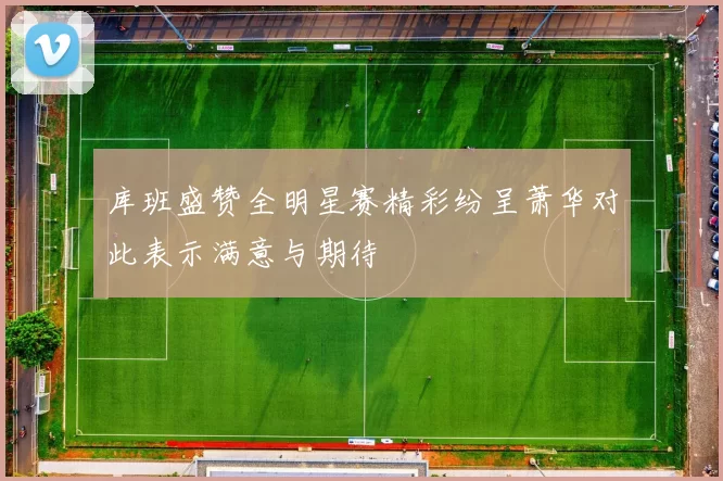 库班盛赞全明星赛精彩纷呈萧华对此表示满意与期待
