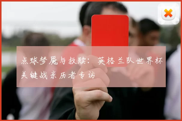 点球梦魇与救赎：英格兰队世界杯关键战亲历者专访