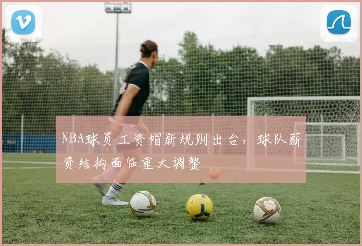 NBA球员工资帽新规则出台，球队薪资结构面临重大调整