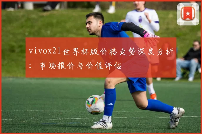 vivox21世界杯版价格走势深度分析：市场报价与价值评估