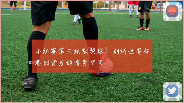 小组赛第三轮默契球?剖析世界杯赛制背后的博弈空间