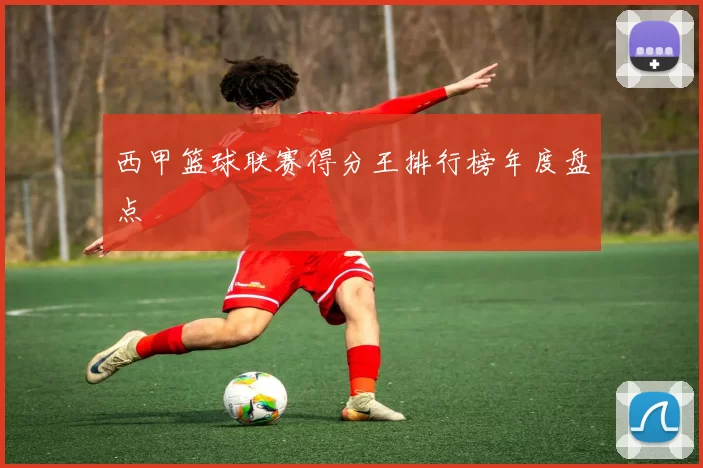 西甲篮球联赛得分王排行榜年度盘点