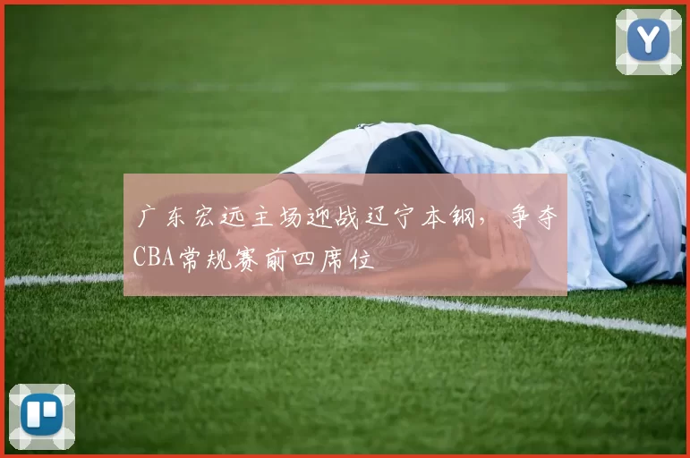 广东宏远主场迎战辽宁本钢,争夺CBA常规赛前四席位