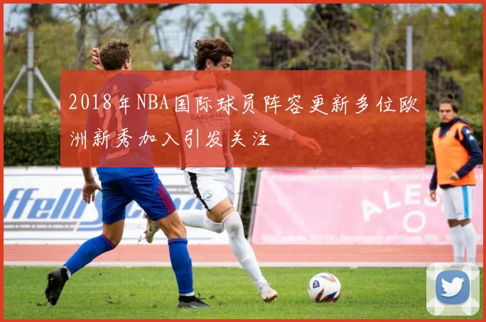 2018年NBA国际球员阵容更新多位欧洲新秀加入引发关注